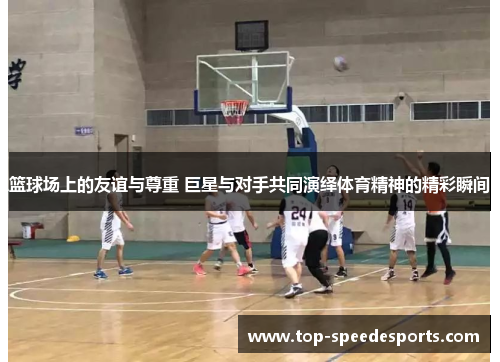 篮球场上的友谊与尊重 巨星与对手共同演绎体育精神的精彩瞬间