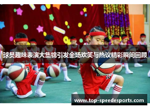 球员趣味表演大集锦引发全场欢笑与热议精彩瞬间回顾