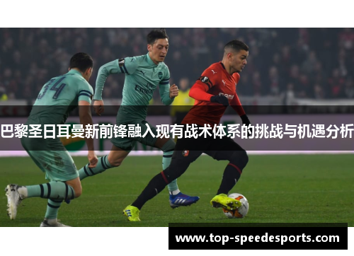 巴黎圣日耳曼新前锋融入现有战术体系的挑战与机遇分析