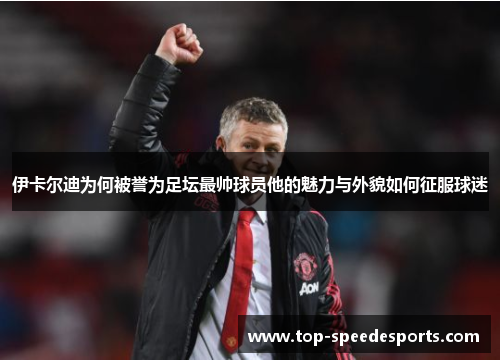 伊卡尔迪为何被誉为足坛最帅球员他的魅力与外貌如何征服球迷